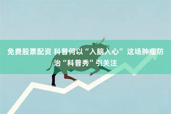 免费股票配资 科普何以“入脑入心” 这场肿瘤防治“科普秀”引关注
