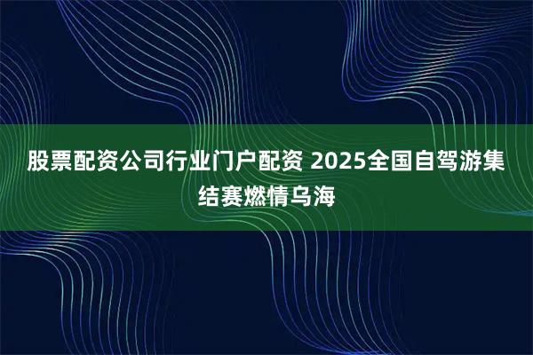 股票配资公司行业门户配资 2025全国自驾游集结赛燃情乌海