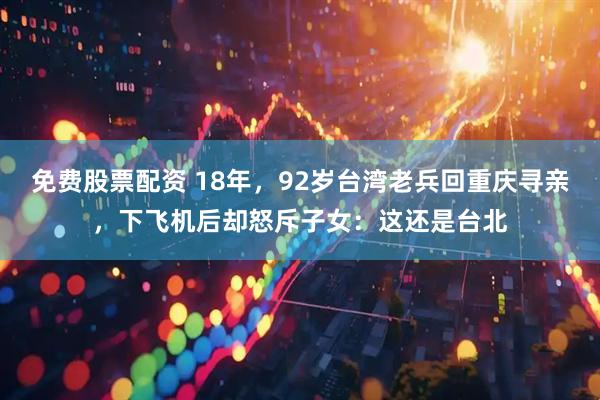 免费股票配资 18年，92岁台湾老兵回重庆寻亲，下飞机后却怒斥子女：这还是台北