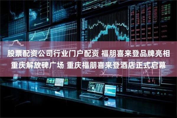 股票配资公司行业门户配资 福朋喜来登品牌亮相重庆解放碑广场 重庆福朋喜来登酒店正式启幕