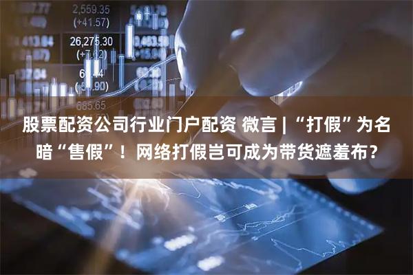 股票配资公司行业门户配资 微言 | “打假”为名暗“售假”！网络打假岂可成为带货遮羞布？