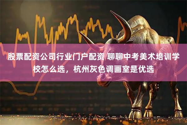 股票配资公司行业门户配资 聊聊中考美术培训学校怎么选，杭州灰色调画室是优选