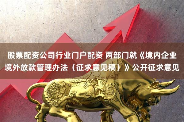 股票配资公司行业门户配资 两部门就《境内企业境外放款管理办法（征求意见稿）》公开征求意见