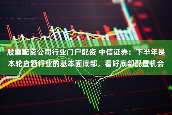 股票配资公司行业门户配资 中信证券：下半年是本轮白酒行业的基本面底部，看好底部配置机会