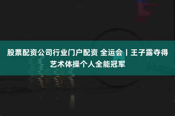 股票配资公司行业门户配资 全运会丨王子露夺得艺术体操个人全能冠军