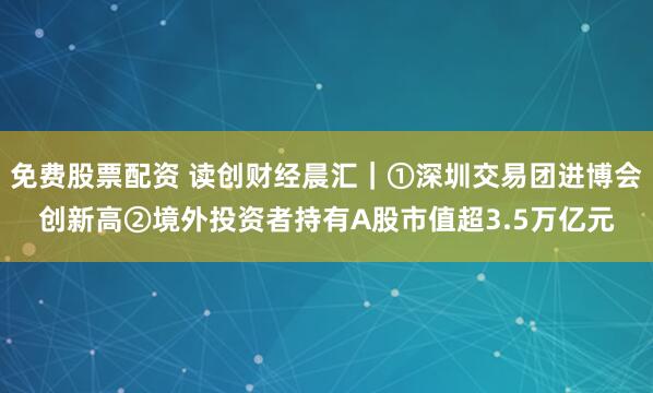 免费股票配资 读创财经晨汇|①深圳交易团进博会创新高②境外投资者持有A股市值超3.5万亿元