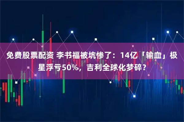 免费股票配资 李书福被坑惨了：14亿「输血」极星浮亏50%，吉利全球化梦碎？
