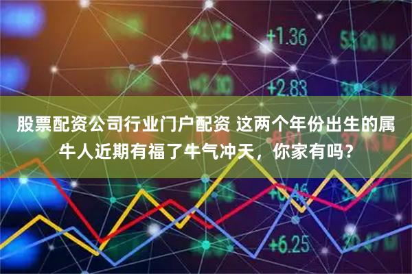 股票配资公司行业门户配资 这两个年份出生的属牛人近期有福了牛气冲天，你家有吗？
