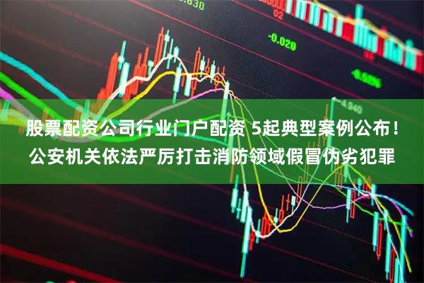 股票配资公司行业门户配资 5起典型案例公布！公安机关依法严厉打击消防领域假冒伪劣犯罪