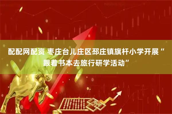 配配网配资 枣庄台儿庄区邳庄镇旗杆小学开展“跟着书本去旅行研学活动”
