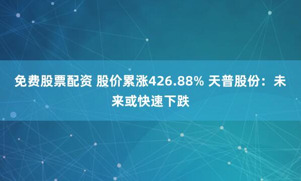 免费股票配资 股价累涨426.88% 天普股份：未来或快速下跌