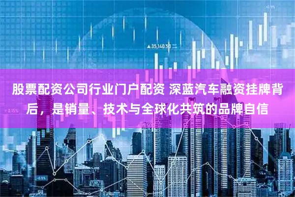 股票配资公司行业门户配资 深蓝汽车融资挂牌背后，是销量、技术与全球化共筑的品牌自信