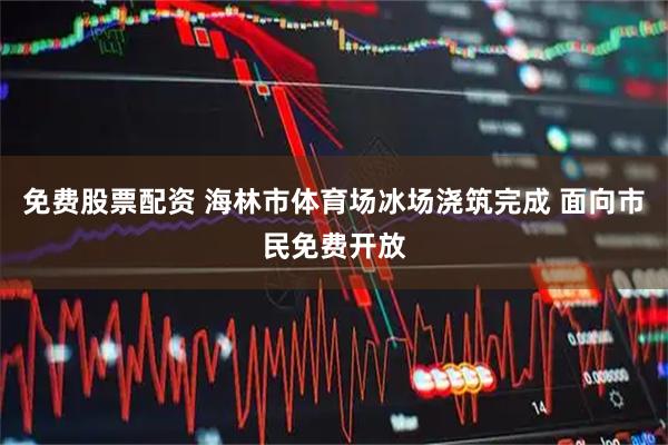 免费股票配资 海林市体育场冰场浇筑完成 面向市民免费开放