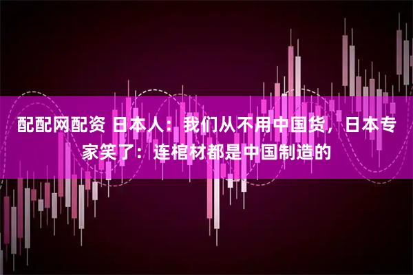 配配网配资 日本人：我们从不用中国货，日本专家笑了：连棺材都是中国制造的