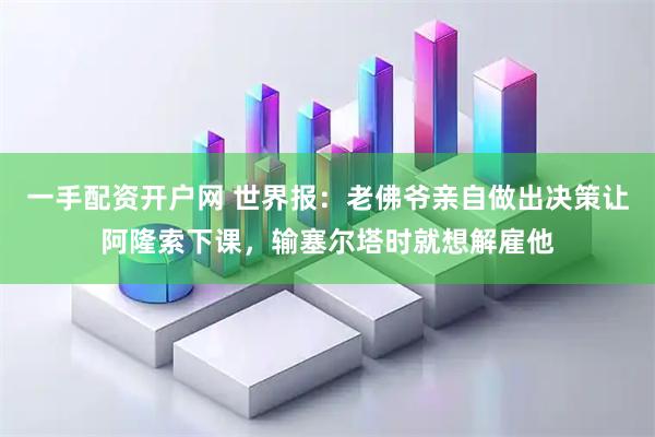 一手配资开户网 世界报：老佛爷亲自做出决策让阿隆索下课，输塞尔塔时就想解雇他