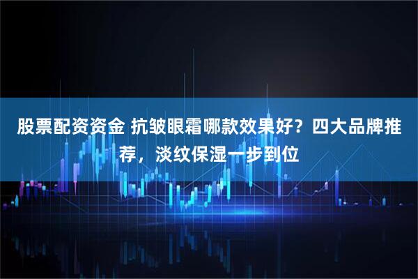 股票配资资金 抗皱眼霜哪款效果好？四大品牌推荐，淡纹保湿一步到位