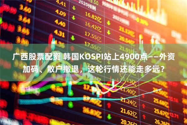 广西股票配资 韩国KOSPI站上4900点——外资加码、散户撤退，这轮行情还能走多远？