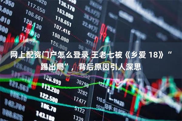网上配资门户怎么登录 王老七被《乡爱 18》“踢出局”，背后原因引人深思
