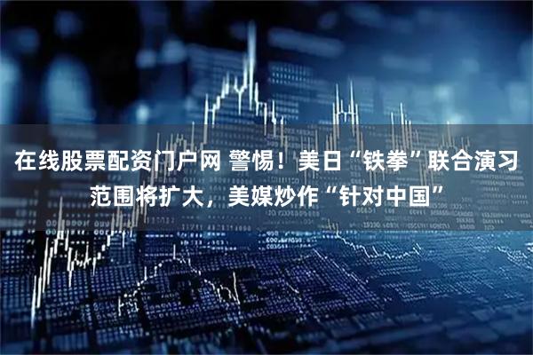 在线股票配资门户网 警惕！美日“铁拳”联合演习范围将扩大，美媒炒作“针对中国”