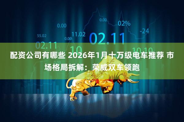 配资公司有哪些 2026年1月十万级电车推荐 市场格局拆解：荣威双车领跑