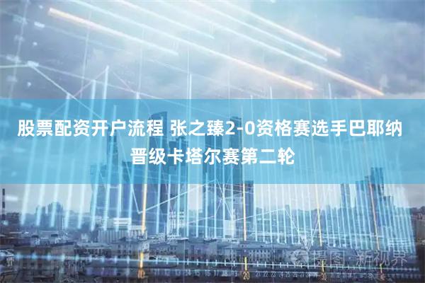 股票配资开户流程 张之臻2-0资格赛选手巴耶纳 晋级卡塔尔赛第二轮