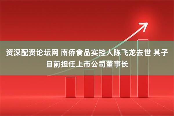 资深配资论坛网 南侨食品实控人陈飞龙去世 其子目前担任上市公司董事长
