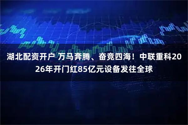 湖北配资开户 万马奔腾、奋竞四海！中联重科2026年开门红85亿元设备发往全球