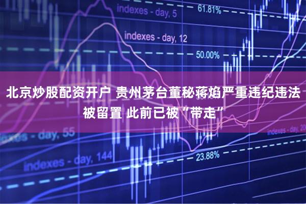 北京炒股配资开户 贵州茅台董秘蒋焰严重违纪违法被留置 此前已被“带走”