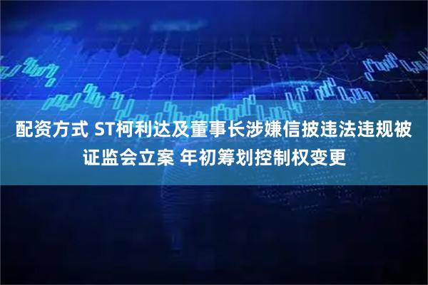 配资方式 ST柯利达及董事长涉嫌信披违法违规被证监会立案 年初筹划控制权变更
