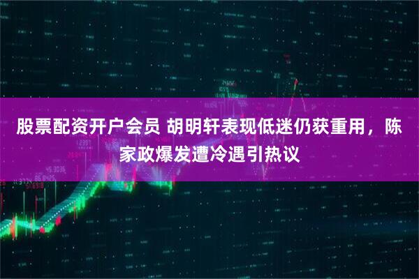 股票配资开户会员 胡明轩表现低迷仍获重用，陈家政爆发遭冷遇引热议