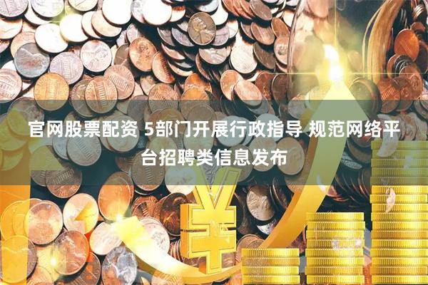 官网股票配资 5部门开展行政指导 规范网络平台招聘类信息发布