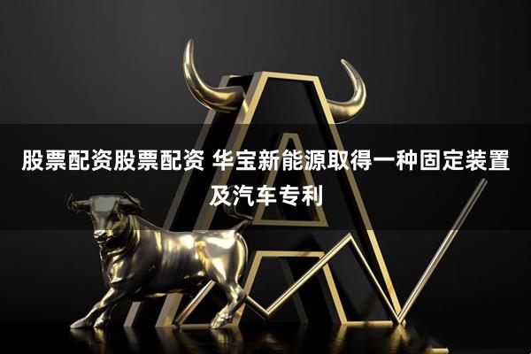 股票配资股票配资 华宝新能源取得一种固定装置及汽车专利