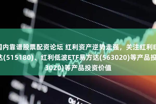 国内靠谱股票配资论坛 红利资产逆势走强，关注红利ETF易方达(515180)、红利低波ETF易方达(563020)等产品投资价值