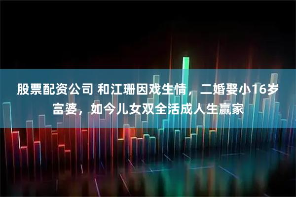 股票配资公司 和江珊因戏生情，二婚娶小16岁富婆，如今儿女双全活成人生赢家