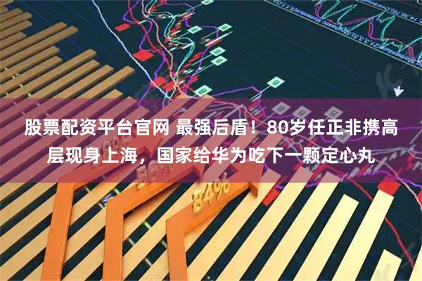 股票配资平台官网 最强后盾！80岁任正非携高层现身上海，国家给华为吃下一颗定心丸