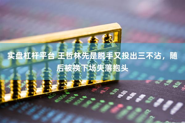 实盘杠杆平台 王哲林先是脱手又投出三不沾，随后被换下场失落抱头