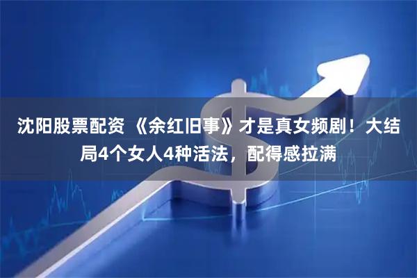 沈阳股票配资 《余红旧事》才是真女频剧！大结局4个女人4种活法，配得感拉满